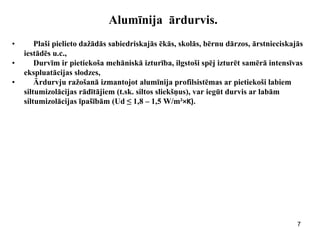 7 
Alumīnija ārdurvis. 
•Plaši pielieto dažādās sabiedriskajās ēkās, skolās, bērnu dārzos, ārstnieciskajās 
iestādēs u.c., 
•Durvīm ir pietiekoša mehāniskā izturība, ilgstoši spēj izturēt samērā intensīvas 
ekspluatācijas slodzes, 
•Ārdurvju ražošanā izmantojot alumīnija profilsistēmas ar pietiekoši labiem 
siltumizolācijas rādītājiem (t.sk. siltos sliekšņus), var iegūt durvis ar labām 
siltumizolācijas īpašībām (Ud ≤ 1,8 – 1,5 W/m²×K). 
 
