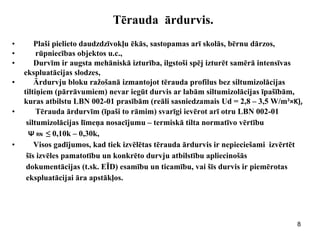 8 
Tērauda ārdurvis. 
•Plaši pielieto daudzdzīvokļu ēkās, sastopamas arī skolās, bērnu dārzos, 
• rūpniecības objektos u.c., 
•Durvīm ir augsta mehāniskā izturība, ilgstoši spēj izturēt samērā intensīvas 
ekspluatācijas slodzes, 
•Ārdurvju bloku ražošanā izmantojot tērauda profilus bez siltumizolācijas 
tiltiņiem (pārrāvumiem) nevar iegūt durvis ar labām siltumizolācijas īpašībām, 
kuras atbilstu LBN 002-01 prasībām (reāli sasniedzamais Ud = 2,8 – 3,5 W/m²×K), 
• Tērauda ārdurvīm (īpaši to rāmim) svarīgi ievērot arī otru LBN 002-01 
siltumizolācijas līmeņa nosacījumu – termiskā tilta normatīvo vērtību 
Ψ RN ≤ 0,10k – 0,30k, 
•Visos gadījumos, kad tiek izvēlētas tērauda ārdurvis ir nepieciešami izvērtēt 
šīs izvēles pamatotību un konkrēto durvju atbilstību apliecinošās 
dokumentācijas (t.sk. EĪD) esamību un ticamību, vai šīs durvis ir piemērotas 
ekspluatācijai āra apstākļos. 
 