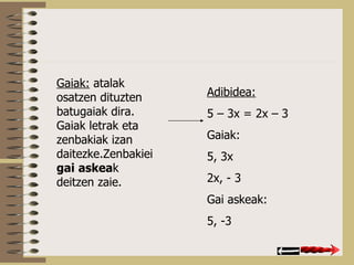 Gaiak:  atalak osatzen dituzten batugaiak dira. Gaiak letrak eta zenbakiak izan daitezke.Zenbakiei  gai   askea k deitzen zaie. Adibidea: 5 – 3x = 2x – 3 Gaiak: 5, 3x 2x, - 3 Gai askeak: 5, -3 