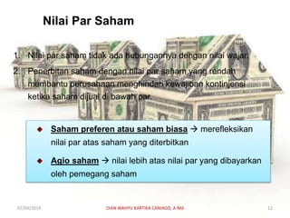 Nilai Par Saham
1. Nilai par saham tidak ada hubungannya dengan nilai wajar.
2. Penerbitan saham dengan nilai par saham yang rendah
membantu perusahaan menghindari kewajiban kontinjensi
ketika saham dijual di bawah par.
 Saham preferen atau saham biasa  merefleksikan
nilai par atas saham yang diterbitkan
 Agio saham  nilai lebih atas nilai par yang dibayarkan
oleh pemegang saham
07/04/2019 DIAN WAHYU KARTIKA CANIAGO, A.Md 12
 