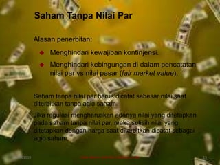 Saham Tanpa Nilai Par
Alasan penerbitan:
 Menghindari kewajiban kontinjensi.
 Menghindari kebingungan di dalam pencatatan
nilai par vs nilai pasar (fair market value).
Saham tanpa nilai par harus dicatat sebesar nilai saat
diterbitkan tanpa agio saham.
Jika regulasi mengharuskan adanya nilai yang ditetapkan
pada saham tanpa nilai par, maka selisih nilai yang
ditetapkan dengan harga saat diterbitkan dicatat sebagai
agio saham.
07/04/2019 DIAN WAHYU KARTIKA CANIAGO, A.Md 13
 