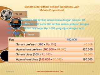 Saham Diterbitkan dengan Sekuritas Lain
Metode Proporsional
PT DEF menerbitkan 500 lembar saham biasa dengan nilai par Rp
100 dan nilai wajar Rp 600, serta 200 lembar saham preferen dengan
nilai par Rp 200 dan nilai wajar Rp 1.000 yang dijual dengan lump
sum Rp 400.000.
Kas 400.000
Saham preferen (200 x Rp 200) 40.000
Agio saham preferen (160.000 – 40.000) 120.000
Saham biasa (500 x Rp 100) 50.000
Agio saham biasa (240.000 – 50,000) 190.000
07/04/2019 DIAN WAHYU KARTIKA CANIAGO, A.Md 17
 