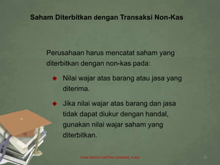 Saham Diterbitkan dengan Transaksi Non-Kas
Perusahaan harus mencatat saham yang
diterbitkan dengan non-kas pada:
 Nilai wajar atas barang atau jasa yang
diterima.
 Jika nilai wajar atas barang dan jasa
tidak dapat diukur dengan handal,
gunakan nilai wajar saham yang
diterbitkan.
07/04/2019 DIAN WAHYU KARTIKA CANIAGO, A.Md 20
 