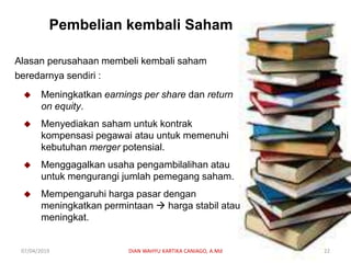 Pembelian kembali Saham
Alasan perusahaan membeli kembali saham
beredarnya sendiri :
 Meningkatkan earnings per share dan return
on equity.
 Menyediakan saham untuk kontrak
kompensasi pegawai atau untuk memenuhi
kebutuhan merger potensial.
 Menggagalkan usaha pengambilalihan atau
untuk mengurangi jumlah pemegang saham.
 Mempengaruhi harga pasar dengan
meningkatkan permintaan  harga stabil atau
meningkat.
07/04/2019 DIAN WAHYU KARTIKA CANIAGO, A.Md 22
 