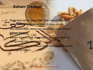 Saham Treasuri
• Reakuisisi saham yang telah dibeli kemudian ditarik
(retirement) atau dijual kembali di masa depan.
• Jika saham tidak ditarik dari peredaran, maka disebut
saham treasuri.
• Saham treasuri tidak digolongkan ke dalam aset dan
mengurangi nilai aset bersih.
• Kepemilikan saham treasuri tidak memberikan hak-hak
pemegang saham.
07/04/2019 DIAN WAHYU KARTIKA CANIAGO, A.Md 23
 
