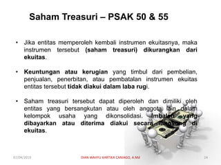 Saham Treasuri – PSAK 50 & 55
• Jika entitas memperoleh kembali instrumen ekuitasnya, maka
instrumen tersebut (saham treasuri) dikurangkan dari
ekuitas.
• Keuntungan atau kerugian yang timbul dari pembelian,
penjualan, penerbitan, atau pembatalan instrumen ekuitas
entitas tersebut tidak diakui dalam laba rugi.
• Saham treasuri tersebut dapat diperoleh dan dimiliki oleh
entitas yang bersangkutan atau oleh anggota lain dalam
kelompok usaha yang dikonsolidasi. Imbalan yang
dibayarkan atau diterima diakui secara langsung di
ekuitas.
07/04/2019 DIAN WAHYU KARTIKA CANIAGO, A.Md 24
 