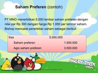 Saham Preferen (contoh)
PT MNO menerbitkan 5.000 lembar saham preferen dengan
nilai par Rp 300 dengan harga Rp 1.000 per lembar saham.
Bishop mencatat penerbitan saham sebagai berikut:
Kas 5.000.000
Saham preferen 1.500.000
Agio saham preferen 3.500.000
07/04/2019 DIAN WAHYU KARTIKA CANIAGO, A.Md 29
 