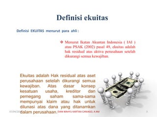 Definisi ekuitas
Definisi EKUITAS menurut para ahli :
 Menurut Ikatan Akuntan Indonesia ( IAI )
atau PSAK (2002) pasal 49, ekuitas adalah
hak residual atas aktiva perusahaan setelah
dikurangi semua kewajiban.
Ekuitas adalah Hak residual atas aset
perusahaan setelah dikurangi semua
kewajiban. Atas dasar konsep
kesatuan usaha, kreditor dan
pemegang saham sama-sama
mempunyai klaim atau hak untuk
dilunasi atas dana yang ditanamkan
dalam perusahaan.07/04/2019 DIAN WAHYU KARTIKA CANIAGO, A.Md 3
 