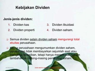 Kebijakan Dividen
Jenis-jenis dividen:
1. Dividen kas
2. Dividen properti
3. Dividen likuidasi
4. Dividen saham.
 Semua dividen selain dividen saham mengurangi total
ekuitas perusahaan.
 Ketika perusahaan mengumumkan dividen saham,
perusahaan tidak membayarkan sejumlah aset atau
mengakui kewajiban, tetapi hanya menerbitkan saham
tambahan ke masing-masing pemegang saham.
07/04/2019 DIAN WAHYU KARTIKA CANIAGO, A.Md 31
 