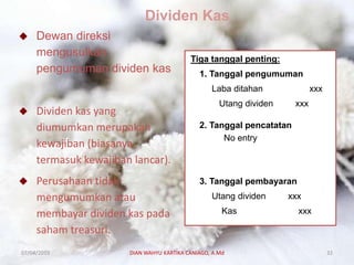 Dividen Kas
 Dewan direksi
mengusulkan
pengumuman dividen kas
 Dividen kas yang
diumumkan merupakan
kewajiban (biasanya
termasuk kewajiban lancar).
 Perusahaan tidak
mengumumkan atau
membayar dividen kas pada
saham treasuri.
Tiga tanggal penting:
1. Tanggal pengumuman
Laba ditahan xxx
Utang dividen xxx
2. Tanggal pencatatan
No entry
3. Tanggal pembayaran
Utang dividen xxx
Kas xxx
07/04/2019 DIAN WAHYU KARTIKA CANIAGO, A.Md 32
 