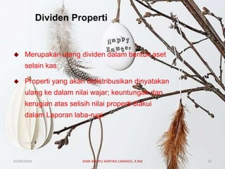 Dividen Properti
 Merupakan utang dividen dalam bentuk aset
selain kas.
 Properti yang akan didistribusikan dinyatakan
ulang ke dalam nilai wajar; keuntungan dan
kerugian atas selisih nilai properti diakui
dalam Laporan laba-rugi.
07/04/2019 DIAN WAHYU KARTIKA CANIAGO, A.Md 33
 
