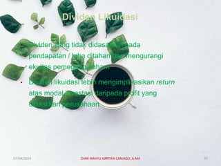 Dividen Likuidasi
• Dividen yang tidak didasarkan pada
pendapatan / laba ditahan dan mengurangi
ekuitas pemegang saham.
• Dividen likuidasi lebih mengimplikasikan return
atas modal investasi daripada profit yang
dihasilkan perusahaan.
07/04/2019 DIAN WAHYU KARTIKA CANIAGO, A.Md 35
 
