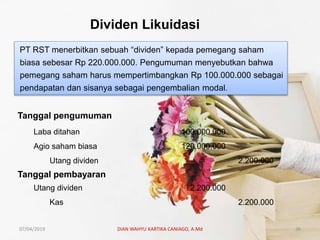 Dividen Likuidasi
PT RST menerbitkan sebuah “dividen” kepada pemegang saham
biasa sebesar Rp 220.000.000. Pengumuman menyebutkan bahwa
pemegang saham harus mempertimbangkan Rp 100.000.000 sebagai
pendapatan dan sisanya sebagai pengembalian modal.
Tanggal pengumuman
Laba ditahan 100.000.000
Agio saham biasa 120.000.000
Utang dividen 2.200.000
Tanggal pembayaran
Utang dividen 2.200.000
Kas 2.200.000
07/04/2019 DIAN WAHYU KARTIKA CANIAGO, A.Md 36
 