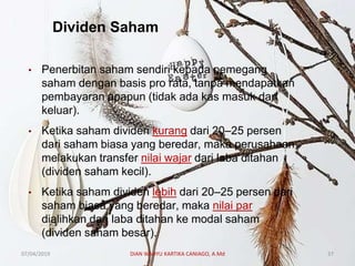 Dividen Saham
• Penerbitan saham sendiri kepada pemegang
saham dengan basis pro rata, tanpa mendapatkan
pembayaran apapun (tidak ada kas masuk dan
keluar).
• Ketika saham dividen kurang dari 20–25 persen
dari saham biasa yang beredar, maka perusahaan
melakukan transfer nilai wajar dari laba ditahan
(dividen saham kecil).
• Ketika saham dividen lebih dari 20–25 persen dari
saham biasa yang beredar, maka nilai par
dialihkan dari laba ditahan ke modal saham
(dividen saham besar).
07/04/2019 DIAN WAHYU KARTIKA CANIAGO, A.Md 37
 