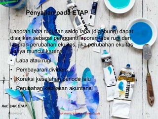 Penyajian pada ETAP
Laporan laba rugi dan saldo laba (digabung) dapat
disajikan sebagai pengganti laporan laba rugi dan
laporan perubahan ekuitas, jika perubahan ekuitas
hanya muncul karena:
• Laba atau rugi
• Pembayaran dividen
• Koreksi kesalahan periode lalu
• Perubahan kebijakan akuntansi
Ref. SAK ETAP
07/04/2019 DIAN WAHYU KARTIKA CANIAGO, A.Md 43
 