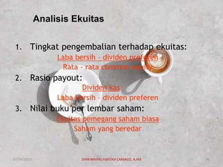 Analisis Ekuitas
1. Tingkat pengembalian terhadap ekuitas:
Laba bersih – dividen preferen
Rata - rata common equity
2. Rasio payout:
Dividen kas
Laba bersih – dividen preferen
3. Nilai buku per lembar saham:
Ekuitas pemegang saham biasa
Saham yang beredar
07/04/2019 DIAN WAHYU KARTIKA CANIAGO, A.Md 46
 