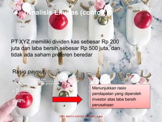 Analisis Ekuitas (contoh)
PT XYZ memiliki dividen kas sebesar Rp 200
juta dan laba bersih sebesar Rp 500 juta, dan
tidak ada saham preferen beredar
Rasio payout:
=
𝑑𝑖𝑣𝑖𝑑𝑒𝑛 𝑘𝑎𝑠
𝑙𝑎𝑏𝑎 𝑏𝑒𝑟𝑠𝑖ℎ −𝑠𝑎ℎ𝑎𝑚 𝑝𝑟𝑒𝑓𝑒𝑟𝑒𝑛
=
𝑅𝑝 200.000.000
𝑅𝑝 500.000.000
= 40%
Menunjukkan rasio
pendapatan yang diperoleh
investor atas laba bersih
perusahaan
07/04/2019 DIAN WAHYU KARTIKA CANIAGO, A.Md 48
 