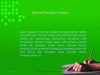 Tujuan Penyajian Ekuitas
Tujuan pelaporan informasi ekuitas pemegang saham adalah
menyelidiki akan informasi kepada yang berkepentingan tentang
efisiensi dan kepengurusan (stewardship) manajemen serta
menyediakan informasi tentang riwayat serta prospek investasi
pemilik dan pemegang ekuitas lainnya. Informasi tentang
kewajiban yuridis perseroan terhadap para pemegang saham dan
pihak lainnya juga merupakan tujuan penyajian ekuitas
pemegang saham ini.
07/04/2019 DIAN WAHYU KARTIKA CANIAGO, A.Md 5
 