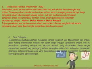 c. Teori Ekuitas Residual William Paton ( 1962 )
Menyatakan bahwa ekuitas residual merupakan salah satu jenis ekuitas dalam kerangka teori
entitas. Pemegang saham memiliki ekuitas di perusahaan seperti pemegang ekuitas lainnya, tetapi
pemegang saham tidak dianggap sebagai pemilik. Jadi teori ekuitas residual merupakan
pandangan antara teori proprietary dan teori entitas. Dalam pandangan ini persamaan
akuntansinya menjadi : Aktiva – Ekuitas khusus = Ekuitas Residual.
Tujuan pendekatan teori ekuitas residual adalah memberikan informasi yang lebih baik kepada
pemegang saham biasa dalam rangka pengambilan keputusan investasi.
d. Teori Enterprise
Teori enterprise suatu perusahaan merupakan konsep yang lebih luas dibandingkan teori entitas,
tetapi kurang terdefinisikan dengan baik dalam skope maupun aplikasinya. Dalam teori ini,
perusahaan dipandang sebagai unit ekonomi terpisah yang dioperasikan dalam rangka
memberikan manfaat bagi pemegang saham, sedangkan dalam teori entreprise, perusahaan
dipandang sebagai lembaga sosial yang dioperasikan dalam rangka memberikan manfaat bagi
banyak pihak yang berkepentingan.
07/04/2019 DIAN WAHYU KARTIKA CANIAGO, A.Md 8
 
