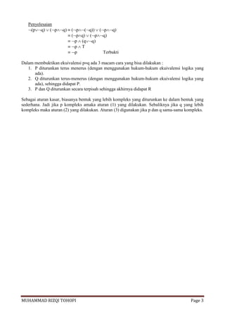 MUHAMMAD RIZQI TOHOPI Page 3
Penyelesaian
(pq)  (pq)  (p(q))  (pq)
 (pq)  (pq)
 p  (qq)
 p  T
 p Terbukti
Dalam membuktikan ekuivalensi pq ada 3 macam cara yang bisa dilakukan :
1. P diturunkan terus menerus (dengan menggunakan hukum-hukum ekuivalensi logika yang
ada).
2. Q diturunkan terus-menerus (dengan menggunakan hukum-hukum ekuivalensi logika yang
ada), sehingga didapat P.
3. P dan Q diturunkan secara terpisah sehingga akhirnya didapat R
Sebagai aturan kasar, biasanya bentuk yang lebih kompleks yang diturunkan ke dalam bentuk yang
sederhana. Jadi jika p kompleks amaka aturan (1) yang dilakukan. Sebaliknya jika q yang lebih
kompleks maka aturan (2) yang dilakukan. Aturan (3) digunakan jika p dan q sama-sama kompleks.
 