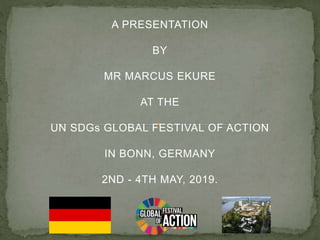 A PRESENTATION
BY
MR MARCUS EKURE
AT THE
UN SDGs GLOBAL FESTIVAL OF ACTION
IN BONN, GERMANY
2ND - 4TH MAY, 2019.
 