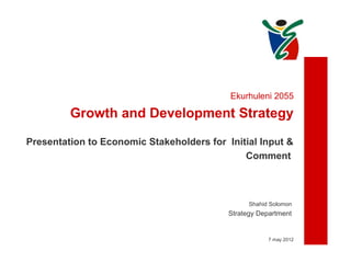 Ekurhuleni 2055

         Growth and Development Strategy

Presentation to Economic Stakeholders for Initial Input &
                                              Comment



                                                 Shahid Solomon
                                           Strategy Department


                                                       7 may 2012
 
