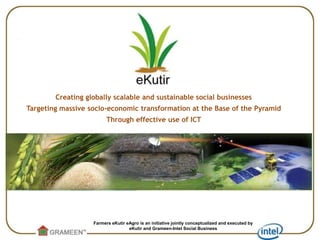 Creating globally scalable and sustainable social businesses Targeting massive socio-economic transformation at the Base of the Pyramid Through effective use of ICT Farmers eKutireAgro is an initiative jointly conceptualized and executed by  eKutir and Grameen-Intel Social Business 