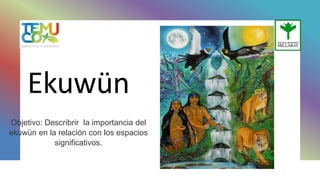 Ekuwün
Objetivo: Describrir la importancia del
ekuwün en la relación con los espacios
significativos.
 