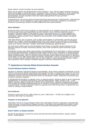 Büyük otellerin shuttle hizmetleri de bulunmaktadır.
Deniz yolu ile yapılan mal gönderimlerinin süresi yaklaşık 1 aydır. Ülkenin başlıca limanları Guayaquil,
Manta, Esmeraldas ve Puerto Bolivar’dır. Guayaquil Limanı, konteynır, depolama ve Ro-Ro taşımacılığı
gibi liman hizmetleri bakımından oldukça gelişmiştir. Sigortanın Ekvator şirketlerine yaptırılması
gerekmektedir. İki ülke arasındaki deniz yolu taşımacılığı genellikle Avrupa üzerinden
gerçekleştirilmektedir.
İhracatçılarımızın söz konusu ülkeye sevkiyat öncesinde yasal mevzuat ve düzenlemeler, düzenlenmesi
gerekli evraklar, ürünün niteliğine en uygun taşıma şeklinin belirlenmesi, paketleme ve etiketleme
kurallarına uyulması gibi faktörleri titizlikle değerlendirmeleri gerekmektedir.

Kamu İhaleleri
Ekvator’da bütün önemli kamu projeleri için ihale açılmakta ve bu ihalelerin duyuruları El Comercio ve
El Universo gibi büyük yerel gazetelerde yayınlanmaktadır. Kamu ihalelerine katılmak isteyen
firmaların “Compras Publicas” web sitesinin (www.compraspublicas.gov.ec) “Unique Registry for
Suppliers” bölümüne (RUP) kayıt olmaları gereklidir. Web sitesi yalnızca İspanyolca dilinde hizmet
vermektedir. Yabancı şirketler kamu ihalelerine yerel acenteleri ya da ülkedeki şubeleri aracılığıyla
katılabilmektedir.
Yıllık İhale Planının yanı sıra teknik, mali ve diğer gerekli bilgiler ve şartnameler yukarıda adı geçen
web sitesinin “pliegos” (sayfalar) başlığı altında ve her ihale aracısının web sitesinde yer almaktadır.
Teklifler, davet eden aracının belirlediği formatta İspanyolca olarak yapılmalı ve ihale aracısına şahsi
olarak veya internet üzerinden, “pliegos” bölümünde istendiği gibi, gönderilmelidir.
Her ihale süreci ihaleyi açan kuruluş tarafından kendi bütçesi ve koşulları altında yönetilse de The
National Institute for Public Contracting (INCOP), kamu ihale süreçlerinin genel kontrolünü yapan
kurumdur.
Sözleşmeler kamuya açık olarak yapılmamakta; özel belgelendirme ile yapılmakta ve yalnızca kamusal
bir noterde kaydedilmektedir. Sözleşme teminatı toplam miktarın %5’i oranındadır ve banka poliçeleri,
sigorta poliçeleri, kamu mali kurumlarında nakit, emlak için ilk mortage oranları veya devlet tahvilleri
olarak verilebilmektedir. Eğer bir sözleşme tarafına önceden ödeme yapılırsa bahsi geçen ön ödemenin
%100 değeri için bir diğer garanti daha verilmelidir. Sözleşmeler, revizyon ve kabulden sonra yüklenici
kamu kuruluşu arasında imzalanmakta olup, bir diğer makamın onayını gerektirmemektedir. Hakem
kararı gerektiren belirli sözleşme maddeleri Başsavcı tarafından yetkilendirilmelidir.

İşadamlarının Pazarda Dikkat Etmesi Gereken Hususlar
Ticareti Etkileyen Kültürel Faktörler
Ekvatorlu iş adamları çoğunlukla İngilizce konuşmaktadır. Ancak ülkeye yapılacak ziyaretlerde ve ticari
ilişkilerin kurulmasına yönelik çalışmalarda ülke koşullarına hakim ve İspanyolca konuşan bir tercüman
veya yerel personel kullanılmasında fayda görülmektedir. Bu ülke iş adamlarından gelen e-posta ve iş
tekliflerinin olumsuz bile olsa yanıtlanması önem arz etmektedir. Doktor, Mühendis ve Ekonomist gibi
ünvanların kullanımı yaygındır.
İş görüşmelerinde Ekvatorlu iş adamları resmi ve oldukça kibardır. Görüşme ofiste ya da bir restoranda
yapılabilmekte ve genellikle kararlaştırılan zamanda başlamaktadır. Öğlen yemeği 13.30 – 16.00
saatleri arasında, akşam yemeği ise 22.00’den sonra yenmektedir. Yapılacak müzakerelerde ilk başta
karşı taraftan ilgi eksikliği algılanabilmekte ise de, Ekvatorlu iş adamlarının ikna edilmeyi bekledikleri
unutulmamalıdır. Tanıdık ve güvenilir kişilerle iş yapmayı tercih eden Ekvatorlular, iş ilişkilerinde uzun
vadeli bir yaklaşım sergilemektedir.

Para Kullanımı
Ekvator’un resmi para birimi, 2000 yılından bu yana 1 ABD Doları = 25.000 Sucre değişim oranı
üzerinden ABD Doları’na endekslidir.
Pasaport ve Vize İşlemleri
Diplomatik, Hizmet ve Hususi Pasaport hamili Türk vatandaşları Ekvator’a yapacakları seyahatlerinde
vizeye tabi olup; Umuma Mahsus Pasaport hamilleri 3 aya kadar olan seyahatlerinde vizeden muaftır.
Ancak bu bilgilerin seyahat öncesinde Ekvator Cumhuriyeti Büyükelçiliği’ne teyit ettirilmesi tavsiye
edilmektedir.
Resmi Tatiller ve Çalışma Saatleri
Ekvator’da günışığından yararlanma amaçlı saat düzenlemesine gidilmemektedir. Çalışma saatleri
09:00 - 18:00 arasıdır.

-, 2013

24 / 34

Yasal Uyarı : Kaynak gösterilmek kaydı ile alıntı yapılabilir. Dokümanın her hangi bir yöntemle çoğaltılması ve/veya basılı ya da elektronik her hangi bir
ortamda dağıtımı yasaktır.

 