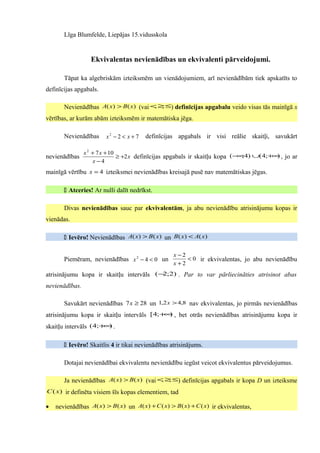 Līga Blumfelde, Liepājas 15.vidusskola


                  Ekvivalentas nevienādības un ekvivalenti pārveidojumi.

       Tāpat ka algebriskām izteiksmēm un vienādojumiem, arī nevienādībām tiek apskatīts to
definīcijas apgabals.

       Nevienādības A( x) > B( x) (vai < ≥ ≤) definīcijas apgabalu veido visas tās mainīgā x
                                        , ,

vērtības, ar kurām abām izteiksmēm ir matemātiska jēga.

       Nevienādības     x2 − 2 < x + 7   definīcijas apgabals ir visi reālie skaitļi, savukārt

                x 2 + 7 x + 10
nevienādības                   ≥ +2 x definīcijas apgabals ir skaitļu kopa ( − ;4) ∪( 4;+ ) , jo ar
                                                                              ∞          ∞
                    x−4
mainīgā vērtību x = 4 izteiksmei nevienādības kreisajā pusē nav matemātiskas jēgas.

        Atceries! Ar nulli dalīt nedrīkst.

       Divas nevienādības sauc par ekvivalentām, ja abu nevienādību atrisinājumu kopas ir
vienādas.

        Ievēro! Nevienādības A( x) > B( x) un B( x) < A( x)

                                                   x −2
       Piemēram, nevienādības x 2 − 4 < 0 un            < 0 ir ekvivalentas, jo abu nevienādību
                                                   x+2
atrisinājumu kopa ir skaitļu intervāls (− ;2) . Par to var pārliecināties atrisinot abas
                                         2

nevienādības.

       Savukārt nevienādības 7 x ≥ 28 un 1,2 x > 4,8 nav ekvivalentas, jo pirmās nevienādības
atrisinājumu kopa ir skaitļu intervāls [ 4;+ ) , bet otrās nevienādības atrisinājumu kopa ir
                                            ∞

skaitļu intervāls (4;+ ) .
                      ∞


        Ievēro! Skaitlis 4 ir tikai nevienādības atrisinājums.

       Dotajai nevienādībai ekvivalentu nevienādību iegūst veicot ekvivalentus pārveidojumus.

       Ja nevienādības A( x ) > B( x) (vai < ≥ ≤) definīcijas apgabals ir kopa D un izteiksme
                                            , ,

C ( x) ir definēta visiem šīs kopas elementiem, tad

•   nevienādības A( x) > B( x) un A( x) + C ( x) > B( x) + C ( x) ir ekvivalentas,
 