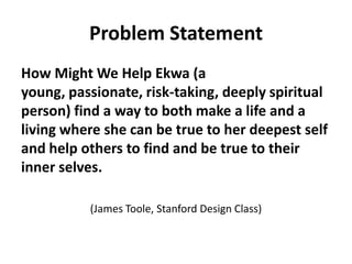 Problem Statement
How Might We Help Ekwa (a
young, passionate, risk-taking, deeply spiritual
person) find a way to both make a life and a
living where she can be true to her deepest self
and help others to find and be true to their
inner selves.
(James Toole, Stanford Design Class)
 