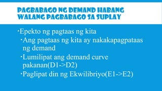 PAGBABAGO NG DEMAND HABANG
WALANG PAGBABAGO SA SUPLAY

Epekto ng pagtaas ng kita
Ang pagtaas ng kita ay nakakapagpataas
ng demand
Lumilipat ang demand curve
pakanan(D1->D2)
Paglipat din ng Ekwilibriyo(E1->E2)

 