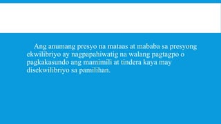 Ang anumang presyo na mataas at mababa sa presyong
ekwilibriyo ay nagpapahiwatig na walang pagtagpo o
pagkakasundo ang mamimili at tindera kaya may
disekwilibriyo sa pamilihan.

 