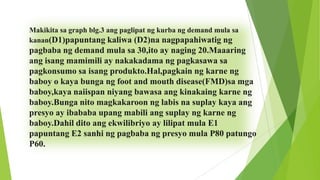 Makikita sa graph blg.3 ang paglipat ng kurba ng demand mula sa
kanan(D1)papuntang kaliwa (D2)na nagpapahiwatig ng

pagbaba ng demand mula sa 30,ito ay naging 20.Maaaring
ang isang mamimili ay nakakadama ng pagkasawa sa
pagkonsumo sa isang produkto.Hal,pagkain ng karne ng
baboy o kaya bunga ng foot and mouth disease(FMD)sa mga
baboy,kaya naiispan niyang bawasa ang kinakaing karne ng
baboy.Bunga nito magkakaroon ng labis na suplay kaya ang
presyo ay ibababa upang mabili ang suplay ng karne ng
baboy.Dahil dito ang ekwilibriyo ay lilipat mula E1
papuntang E2 sanhi ng pagbaba ng presyo mula P80 patungo
P60.

 