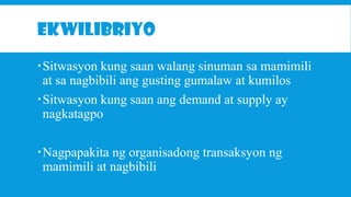 EKWILIBRIYO
Sitwasyon kung saan walang sinuman sa mamimili
at sa nagbibili ang gusting gumalaw at kumilos
Sitwasyon kung saan ang demand at supply ay
nagkatagpo
Nagpapakita ng organisadong transaksyon ng
mamimili at nagbibili

 