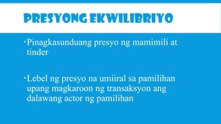PRESYONG EKWILIBRIYO
Pinagkasunduang presyo ng mamimili at
tinder
Lebel ng presyo na umiiral sa pamilihan
upang magkaroon ng transaksyon ang
dalawang actor ng pamilihan

 