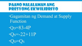 PAANO NALALAMAN ANG
PRESYONG EKWILIBRIYO

Gagamitan ng Demand at Supply
Function
QD=83-4P

QS=-22+11P
QD=QS

 