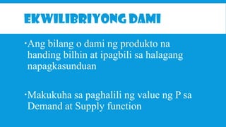 EKWILIBRIYONG DAMI
Ang bilang o dami ng produkto na
handing bilhin at ipagbili sa halagang
napagkasunduan
Makukuha sa paghalili ng value ng P sa
Demand at Supply function

 