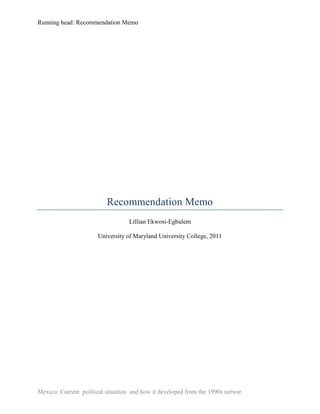 Running head: Recommendation Memo




                          Recommendation Memo
                                   Lillian Ekwosi-Egbulem

                       University of Maryland University College, 2011




Mexico: Current political situation and how it developed from the 1990s netwar.
 