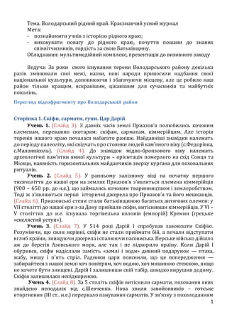 1
Тема. Володарський рідний край. Краєзнавчий усний журнал
Мета:
- познайомити учнів з історією рідного краю;
- виховувати повагу до рідного краю, почуття пошани до знаних
співвітчизників, гордість за свою Батьківщину.
Обладнання: мультимедійний комплекс, презентація до виховного заходу
Ведуча: За роки свого існування терени Володарського району декілька
разів змінювали свої межі, назви, нові народи приносили надбання своєї
національної культури, доповнюючи і збагачуючи місцеву, але це робило наш
район тільки кращим, яскравішим, цікавішим для сучасників та майбутніх
поколінь.
Перегляд відеофрагменту про Володарський район
Сторінка1. Скіфи, сармати, гуни. ЦарДарій
Учень 1. (Слайд 3). З давніх часів землі Приазов’я полюбились кочовим
племенам, переважно скотарям: скіфам, сарматам, кіммерійцям. Але історія
теренів нашого краю почалася набагато раніше. Найдавніші знахідки належать
до періоду палеоліту, якісвідчать про стоянкилюдейкам’яного віку (с.Федорівка,
с.Малоянісоль). (Слайд 4). До знахідок мідно-бронзового віку належать
археологічні пам’ятки ямної культури – орієнтація померлого на схід Сонця та
Місяця, наявність горизонтальних майданчиків зверху кургана для поховальних
ритуалів.
Учень 2. (Слайд 5). У ранньому залізному віці на початку першого
тисячоліття до нашої ери на землях Приазов’я з’являться племена кіммерійців
(900 – 650 рр. до н.е.), що займались кочовим тваринництвом і землеробством.
Тоді ж з’являються перші історичні джерела про Приазов’я та його мешканців.
(Слайд 6). Приазовські степи стали батьківщиною багатьох античних племен: у
VII століттідо нашої ери з-заДону прийшлискіфи, витіснивши кіммерійців. У VI –
V століттях до н.е. існувала торгівельна колонія (емпорій) Кремни (грецьке
«скелястий уступ»).
Учень 3. (Слайд 7). У 514 році Дарій I спробував завоювати Скіфію.
Розуміючи, що сили нерівні, скіфи не стали приймати бій, а почали відступати
вглиб країни, знищуючиджерелаіспалюючипасовиська. Перськевійсько дійшло
аж до берегів Азовського моря, але так і не підкорило країну. Коли Дарій I
обурився, скіфи надіслали замість «землі і води» дивний подарунок — птаха,
жабу, мишу і п'ять стріл. Радники царя пояснили, що це попередження —
забирайтеся з нашої землі хоч повітрям, хоч водою, хоч мишиною стежкою, якщо
не хочете бути знищені. Дарій I залишивши свій табір, швидко вирушив додому.
Скіфія залишилася непідкореною.
Учень 4. (Слайд 8). За 5 століть скіфів витіснили сармати, поховання яких
знайдено неподалік від с.Шевченко. Нова хвиля завойовників – готське
вторгнення (ІІІ ст.. н.е.) перервало панування сарматів. У зв’язку з похолоданням
 