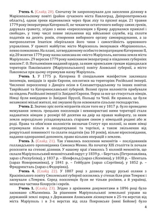 4
Учень 4. (Слайд 20). Спочатку їм запропонували для заселення ділянку в
Марієнпольскому повіті (район сучасного міста Павлоград, Дніпропетровська
область), однак греки відмовилися через брак лісу та прісної води. 21 травня
1779 року імператриця КатеринаII, не чекаючи остаточного вибору самих греків,
дарувала грамоту, згідно з якою «переселенцям з Криму дарувалися привілеї і
свободи», у тому числі повне звільнення від військової служби, від сплати
податків на десять років, створення виборного органу самоврядування, а за
митрополитом Ігнатієм зберігалися його чини і самостійність церковного
управління. У грамоті майбутнє місто Марієнполь іменувався «Маріанополь»,
певно помилково. На плані, затвердженомуособисто імператрицеюКатериною II,
від 20 жовтня 1779 року назвазаписанаяк «місто Маріуполь, вигонназемля міста
Маріуполя». 29 вересня 1779року намісником імператриці в південних губерніях
князем Г. О. Потьомкіним виданийордер, заяким кримським грекам відводилася
територія Павлівського (Маріупольського) повіту Азовської губернії, а місто
Павловськ при цьому отримував назву Маріуполь.
Учень 1. У 1775 р. Катерина II спеціальним маніфестом закликала
іноземців, вихідців із країн Європи, оселятися на територіях Російської імперії.
Численні переселенці з Данціга осіли в Єлизаветградському та інших повітах
Таврійської та Катеринославської губерній. Великі групи колоністів прибували
на південь Російської імперії із Західної Європи. Перш за все це стосується німців.
Німці були вихідцями із Західної Пруссії, Польщі та Чехії. Як правило, це були
незаможні міські жителі, які змушені були освоювати сільське господарство.
Учень 2. Значно зріс потік мігрантів після того як у 1817 р. було проведено
межування земель грецьких поселенців і невикористані ними території стали
надаватися німцям у розмірі 60 десятин на двір на правах майорату, за яким
земля нероздільно успадковувалась старшим сином у німецькій родині або ж
роді. Права та обов’язки колоністів визначав Статут про колонії, за яким німці
отримували пільги в оподаткуванні та торгівлі, а також звільнення від
рекрутської повинності та сплати податків (на 10 років), вільне віросповідання,
надання одноразової допомоги, право вільних операцій з землею.
Учень 3. (Слайд 21). Так з’явились поселення менонітів – послідовників
голландського проповідника Симонса Менно. На початку ХІХ століття їх почали
розселяти на степові ділянки. У нашому краї з’явилось 5 колоній менонітів, що
склалиМаріупольськийменонітськийокруг: у 1839 р. – Бергталь (Петропавлівка,
зараз с.Республіка), у 1837 р. – Шенфельд (зараз с.Ксенівка), у 1838 р. – Шенталь
(зараз Новороманівка), у 1841 р. – Гейбуден (зараз с.Сергіївка), у 1852 р. –
Фридрихсталь (зараз с.Федорівка).
Учень 4. (Слайд 22). У 1807 році з дозволу уряду руські селяни з
Краснінського повіту Смоленської губернії оселились у степах біля ріки Темрюк і
заснували с.Темрюк. Серед поселенців були не тільки росіяни, а й українці,
незначна частина білорусів і євреїв.
Учень 1. (Слайд 23). Згідно з архівними документами в 1896 році було
засновано с.Малинівка. За рішенням Маріупольської земельної управи на
державній землі поряд з Державним Азовським лісництвом в 25-ти верстах від
міста Маріуполь і в 3-х верстах від села Покровське (нині Бойове) було
 
