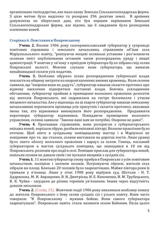 5
організоване господарство, яке мало назву Земська Сільськогосподарська ферма.
З цією метою було виділено та розорано 296 десятин землі. В архівних
документах не збереглися дані, хто був першим керівником Земської
Сільськогосподарської ферми, але відомо, що її завданням було розведення
племінних коней.
Сторінка6. Повстання в Покровському
Учень 2. Восени 1906 року єкатеринославський губернатор у супроводі
повітових справника і земського начальника, стражників об'їхав села
Маріупольського повіту, "ревізуючи місцеві селянські установи і роз'яснюючи
селянам зміст опублікованих останнім часом розпоряджень уряду і вищої
адміністрації. 9 жовтня у зв'язку з приїздом губернатора було зібрано схід селян
Покровської волості. Мовчки слухали вони губернатора, що вимагав
якнайшвидшої сплати усіх податків.
Учень 3. Особливо обурило селян розпорядження губернської влади
покластина общину витратипо охороніказенних винних крамниць. Коли селяни
заявили, що "охоронивони не дадуть", губернатор наказав скласти протокол про
відмову населення підкорятися постанові влади. Боячись ускладнення
обстановки, губернатор прийняв в приміщенні волосного правління делегатів
від жителів Покровського, які скаржилися на гостре безземелля і утиски
місцевого начальства. Алеу відповідь на ці скарги губернатор наказав земському
начальникові переписати прізвища усіх присутніх і скласти протокол, вказавши
імена тих, хто відмовився виконувати його розпорядження. Продовжити
переговори губернатор відмовився. Покидаючи приміщення волосного
управління, селяни заявили: "Закони ваші нам не потрібні. Охорони не дамо!".
Учень 4. Прогнавши стражників, вони розпрягли з губернаторського
екіпажа коней, порізализбрую, розбилиекіпажніліхтарі. Волоснеправління було
оточене. Щоб ніхто в сусідньому поміщицькому маєтку і в Маріуполі не
повідомив про те, що сталося, селяни виставили на дорогах пости. Лише уранці
було знято облогу волосного правління і караул за селом. Гонець, посланий
губернатором в маєток сусіднього поміщика, що знаходився в 10 км від
Покровського, розповів про подіїв селі. Поміщик прислав для губернатора коней,
оскільки селяни не давали своїх і не пускали ямщиків з сусідніх сіл.
Учень1. 11 жовтня губернатор знову прибув в Покровськез усім повітовим
начальством, поліцією і загоном козаків. Погрожуючи зброєю, жителів села
зібрали на площі. Близько 20 чоловік було заарештовано. Майже півтора роки їх
тримали у в'язниці. Лише у січні 1908 року відбувся суд. Шістьох - Н. Т.
Адарюкова, М. И. Авращенко, В. И. Дмитрієва, И. Е. Кононенко, И. М. Трубецького,
В. К. Чуйко - засудили до різних термінів ув'язнення. Інших через відсутність
доказів звільнили.
Учень 2. (Слайд 25). Жовтневі події 1906 року викликали особливу повагу
до жителів Покровського з боку селян сусідніх сіл і усього повіту. Вони часто
говорили: "В Покровському - мужики бойові. Вони самого губернатора
заарештували". Покровське навіть стали називати селом Бойовим. Після цього
 