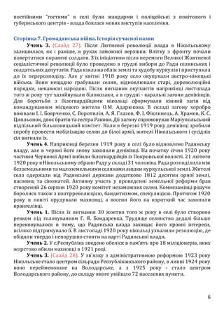 6
постійними "гостями" в селі були жандарми і поліцейські з повітового і
губернського центрів - влада боялася нових виступів населення.
Сторінка7. Громадянська війна.Історія сучасної назви
Учень 3. (Слайд 27). Після Лютневої революції влада в Нікольському
залишилася, як і раніше, в руках заможної верхівки. Влітку з фронту почали
повертатися поранені солдати. З їх ініціативи після перемоги Великої Жовтневої
соціалістичної революції було проведено в грудні вибори до Ради селянських і
солдатськихдепутатів. Радавзяланаоблік земліта худобу куркулів і приступила
до їх перерозподілу. Але у квітні 1918 року село окупували австро-німецькі
війська. Вони нещадно грабували селян, відновлювали старі, дореволюційні
порядки, ненависні народові. Після вигнання окупантів наприкінці листопада
того ж року тут хазяйнували білокозаки, а в грудні - каральні загони денікінців.
Для боротьби з білогвардійцями нікольці сформували кінний загін під
командуванням місцевого жителя О.М. Адарюкова. В складі загону хоробро
воювали І. І. Боярченко, С. Воротилін, А. Я. Глазов, Ф. І. Фіклинець, А. Храмов, К. С.
Ципльонок, двоє братів тасестра Ракови. Дії загону спрямовував Маріупольський
підпільний більшовицький комітет. Коли в березні 1919 року денікінці зробили
спробу провести мобілізацію селян до білої армії, жителі Нікольського і сусідніх
сіл вигнали їх.
Учень 4. Наприкінці березня 1919 року в селі було відновлено Радянську
владу, але в червні його знову захопили денікінці. На початку січня 1920 року
частини Червоної Армії вибили білогвардійців із Покровської волості. 21 лютого
1920 року в Нікольському обрано Раду у складі31 чоловіка. Радарозподілиламіж
безземельнимитамалоземельнимиселянамилишки куркульської землі. Жителі
села одержали від Радянської держави додатково 1812 десятин орної землі,
пасовищ та сіножатей. Активну участь у проведенні земельної реформи брав
створений 26 серпня 1920 року комітет незаможних селян. Комнезамівці рішуче
боролися також з контрреволюцією, бандитизмом, спекуляцією. Протягом 1920
року в повіті орудували махновці, а восени його на короткий час захопили
врангелівці.
Учень 1. Після їх вигнання 30 жовтня того ж року в селі було створено
ревком під головуванням Г. Я. Бондаренка. Трудяще селянство дедалі більше
переконувалося в тому, що Радянська влада захищає його кровні інтереси,
всіляко підтримувало її. В листопаді 1920 року нікольці ухвалили резолюцію, де
обіцяли твердо і непорушно стояти на варті Радянської влади.
Учень 2. У с.Республіка зведено обеліск в пам’ять про 18 міліціонерів, яких
жорстоко вбили махновці в 1921 році.
Учень 3. (Слайд 28). У зв'язку з адміністративною реформою 1923 року
Нікольськестало центром сільрадиРеспубліканського району, в липні 1924 року
воно перейменоване на Володарське, а з 1925 року - стало центром
Володарського району, до складу якого увійшло 72 населених пункти.
 