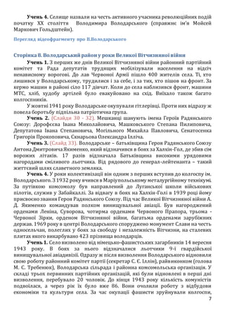 7
Учень 4. Селище назвали на честь активного учасника революційних подій
початку ХХ століття Володимира Володарського (справжнє ім’я Мойсей
Маркович Гольдштейн).
Перегляд відеофрагменту про В.Володарського
Сторінка8. Володарський район у роки Великої Вітчизняної війни
Учень 1. З перших же днів Великої Вітчизняної війни районний партійний
комітет та Рада депутатів трудящих мобілізували населення на відсіч
ненависному ворогові. До лав Червоної Армії пішло 400 жителів села. Ті, хто
лишився у Володарському, трудилися і за себе, і за тих, хто пішов на фронт. За
кермо машин в районі сіло 117 дівчат. Коли до села наблизився фронт, машини
МТС, хліб, худобу артілей було евакуйовано на схід. Виїхало також багато
колгоспників.
У жовтні1941 року Володарське окупували гітлерівці. Проти них відразу ж
повела боротьбу підпільна патріотична група.
Учень 2. (Слайди 30 - 32). Мешканці шанують імена Героїв Радянського
Союзу: Дорофєєва Івана Миколайовича, Машковського Степана Пилиповича,
Депутатова Івана Степановича, Могільного Михайла Павловича, Сенатосенка
Григорія Прокоповича, Скнарьова Олександра Ілліча.
Учень 3. (Слайд 33). Володарське – батьківщина Героя Радянського Союзу
АнтонаДмитровичаЯкименко, який відзначився в боях за Халхін-Гол, де збив сім
ворожих літаків. 17 разів відзначала Батьківщина високими урядовими
нагородами сміливого льотчика. Від рядового до генерал-лейтенанта – такий
життєвий шлях славетного земляка.
Учень 4. У роки колективізації він одним з перших вступив до колгоспу ім.
Володарського. З1932 року вчився в Маріупольському металургійному технікумі.
За путівкою комсомолу був направлений до Луганської школи військових
пілотів, служив у Забайкаллі. За відвагу в боях на Халхін-Голі в 1939 році йому
присвоєно звання Героя Радянського Союзу. Під час Великої Вітчизняної війни А.
Д. Якименко командував полком винищувальної авіації. Був нагороджений
орденами Леніна, Суворова, чотирма орденами Червоного Прапора, трьома -
Червоної Зірки, орденом Вітчизняної війни, багатьма орденами зарубіжних
держав. 1969 року в центрі Володарського споруджено монумент Слави на честь
односельчан, полеглих у боях за свободу і незалежність Вітчизни, на сталевих
плитах якого викарбувано 423 прізвища володарців.
Учень1. Село визволено від німецько-фашистських загарбників 14 вересня
1943 року. В боях за нього відзначалися льотчики 9-ї гвардійської
винищувальної авіадивізії. Одразу ж після визволення Володарського відновили
свою роботу районний комітет партії (секретар С. Є. Іллін), райвиконком (голова
М. С. Требенюк), Володарська сільрада і районна комсомольська організація. У
складі трьох первинних партійних організацій, які були відновлені в перші дні
визволення, перебувало 20 чоловік. До кінця 1943 року кількість комуністів
подвоїлася, а через рік їх було вже 86. Вони очолили роботу з відбудови
економіки та культури села. За час окупації фашисти зруйнували колгоспи,
 