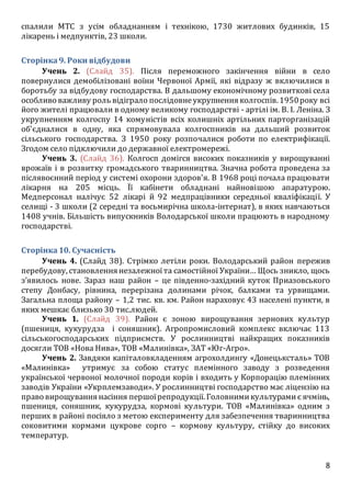 8
спалили МТС з усім обладнанням і технікою, 1730 житлових будинків, 15
лікарень і медпунктів, 23 школи.
Сторінка9. Роки відбудови
Учень 2. (Слайд 35). Після переможного закінчення війни в село
повернулися демобілізовані воїни Червоної Армії, які відразу ж включилися в
боротьбу за відбудову господарства. В дальшому економічному розвиткові села
особливо важливу роль відіграло послідовнеукрупнення колгоспів. 1950року всі
його жителі працювали в одному великому господарстві - артілі ім. В. І. Леніна. З
укрупненням колгоспу 14 комуністів всіх колишніх артільних парторганізацій
об'єдналися в одну, яка спрямовувала колгоспників на дальший розвиток
сільського господарства. З 1950 року розпочалися роботи по електрифікації.
Згодом село підключили до державної електромережі.
Учень 3. (Слайд 36). Колгосп домігся високих показників у вирощуванні
врожаїв і в розвитку громадського тваринництва. Значна робота проведена за
післявоєнний період у системі охорони здоров'я. В 1968 році почала працювати
лікарня на 205 місць. Її кабінети обладнані найновішою апаратурою.
Медперсонал налічує 52 лікарі й 92 медпрацівники середньої кваліфікації. У
селищі - 3 школи (2 середні та восьмирічна школа-інтернат), в яких навчаються
1408 учнів. Більшість випускників Володарської школи працюють в народному
господарстві.
Сторінка10. Сучасність
Учень 4. (Слайд 38). Стрімко летіли роки. Володарський район пережив
перебудову, становлення незалежноїта самостійної України… Щось зникло, щось
з’явилось нове. Зараз наш район – це південно-західний куток Приазовського
степу Донбасу, рівнина, перерізана долинами річок, балками та урвищами.
Загальна площа району – 1,2 тис. кв. км. Район нараховує 43 населені пункти, в
яких мешкає близько 30 тис.людей.
Учень 1. (Слайд 39). Район є зоною вирощування зернових культур
(пшениця, кукурудза і соняшник). Агропромисловий комплекс включає 113
сільськогосподарських підприємств. У рослинництві найкращих показників
досягли ТОВ «Нова Нива», ТОВ «Малинівка», ЗАТ «Юг-Агро».
Учень 2. Завдяки капіталовкладенням агрохолдингу «Донецьксталь» ТОВ
«Малинівка» утримує за собою статус племінного заводу з розведення
української червоної молочної породи корів і входить у Корпорацію племінних
заводів України «Укрплемзаводи». У рослинництві господарство має ліцензію на
право вирощування насіння першоїрепродукції. Головнимикультурамиє ячмінь,
пшениця, соняшник, кукурудза, кормові культури. ТОВ «Малинівка» одним з
перших в районі посіяло з метою експерименту для забезпечення тваринництва
соковитими кормами цукрове сорго – кормову культуру, стійку до високих
температур.
 
