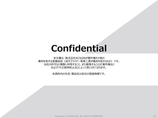 21
Copyright © ACSiON,Ltd. ALL RIGHTS RESERVED.
Confidential
本文書は、株式会社ACSiONが著作権その他の
権利を有する営業秘密（含サプライヤー等第三者が権利を有するもの）です。
当社の許可なく複製し利用すること、また漏洩することは『著作権法』
および『不正競争防止法』によって禁じられております。
本資料内の社名・製品名は各社の登録商標です。
 