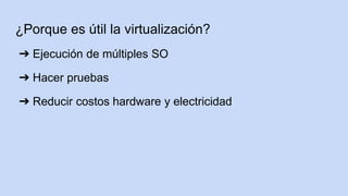 ¿Porque es útil la virtualización?
➔ Ejecución de múltiples SO
➔ Hacer pruebas
➔ Reducir costos hardware y electricidad
