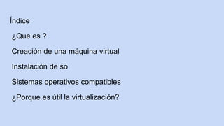 Índice
¿Que es ?
Creación de una máquina virtual
Instalación de so
Sistemas operativos compatibles
¿Porque es útil la virtualización?