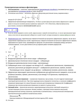 Геометрическая оптика и фотометрия.
1. Оптическаясила — величина, характеризующая преломляющую способность осесимметричных линз и
центрированных оптических систем из таких линзD=n/f

2. Оптическая сила линзы — величина, обратная к фокусному расстоянию линзы, выраженному в

метрах.D=1/F=1/d+1/f
3. Сферическая преломляющая поверхность, В обоих случаях фокусное расстояние сферического зеркала
равно по модулю половине радиуса кривизны зеркала|F| = R / 2. Величина, обратная фокусному
расстоянию, называется оптической силой зеркала

4. Если на линзу направить пучок лучей, параллельных главной оптической оси, то после прохождения через
линзу лучи (или их продолжения) соберутся в одной точкеF, которая называется главным фокусом линзы
5. Параксиальные лучи, параллельные главной оптической оси выпуклого сферического зеркала, так же как и
продолжения параксиальных лучей, параллельных главной оптической оси вогнутого сферического зеркала,
пересекаются в одной точке, называемой его фокусом. Он расположен посередине между центром и
полюсом зеркала, то есть расстояние (f) его до зеркала равно половине радиуса (R):

6. См.2
7.
8. Воздушная двояковогнутая линза в воде – собирающая
9. Двояковыпуклая стеклянная линза в воздухе – собирающая
10. Воздушная двояковыпуклая линза в воде – рассеивающая

11. Собирающая линза: если предмет нах между f и 2f – изображение увеличенное, перевернутое,
реальное; расстояние до предмета меньше f – изображение увеличенное, прямое, мнимое.
Рассеивающая линза: предмет нах до фокуса – изображение мнимое, увеличенное, прямое.
12. Сферические зеркаладают увеличенное изображение для действительного предмета, если он нах
до фокуса (мнимое, прямое, увеличенное), если между f и 2f (реальное, перевернутое,
увеличенное).
13. Полное внутреннее отражение — внутреннее отражение, при условии, что угол падения превосходит
некоторый критический угол. При этом падающая волна отражается полностью, и значение коэффициента
отражения превосходит его самые большие значения для полированных поверхностей. Коэффициент
отражения при полном внутреннем отражении не зависит от длины волны.
14. Световой поток — физическая величина, характеризующая количество «световой» мощности в
соответствующем потоке излучения. Иными словами, «световой поток является величиной,
пропорциональной потоку излучения, оценённому в соответствии с относительной спектральной
чувствительностью среднего человеческого глаза».
Обозначение:
Единица измерения в Международной системе единиц (СИ): люмен
15. Не знаю

 