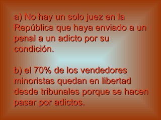 a) No hay un solo juez en la República que haya enviado a un penal a un adicto por su condición.   b) el 70% de los vendedores minoristas quedan en libertad desde tribunales porque se hacen pasar por adictos.   